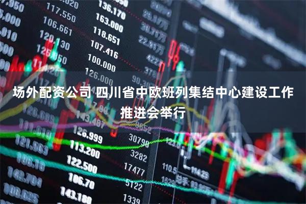 场外配资公司 四川省中欧班列集结中心建设工作推进会举行