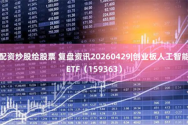 配资炒股给股票 复盘资讯20260429|创业板人工智能ETF（159363）
