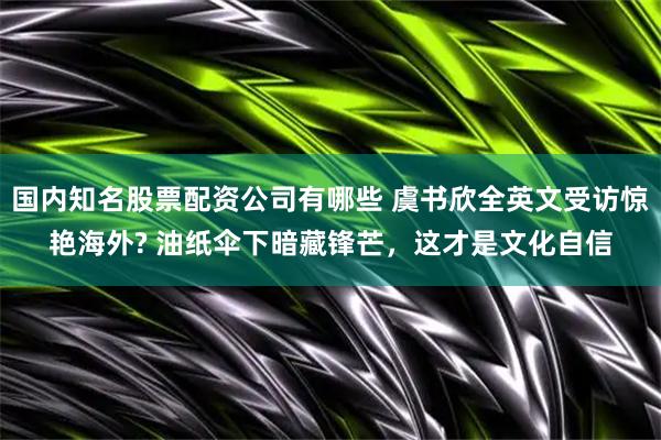 国内知名股票配资公司有哪些 虞书欣全英文受访惊艳海外? 油纸伞下暗藏锋芒，这才是文化自信