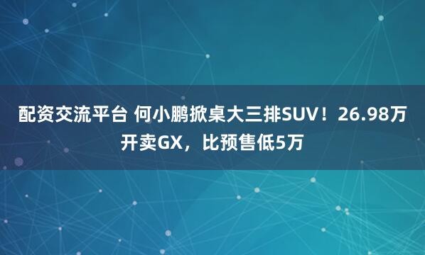 配资交流平台 何小鹏掀桌大三排SUV！26.98万开卖GX，比预售低5万