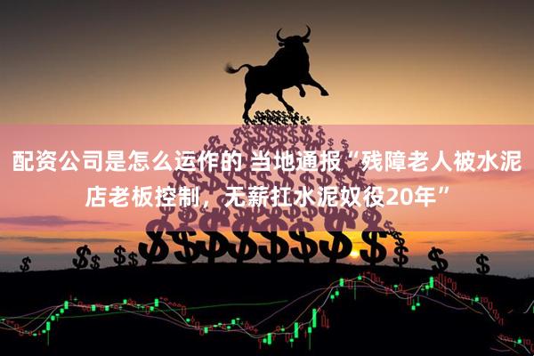 配资公司是怎么运作的 当地通报“残障老人被水泥店老板控制，无薪扛水泥奴役20年”