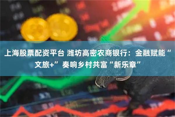 上海股票配资平台 潍坊高密农商银行：金融赋能“文旅+” 奏响乡村共富“新乐章”