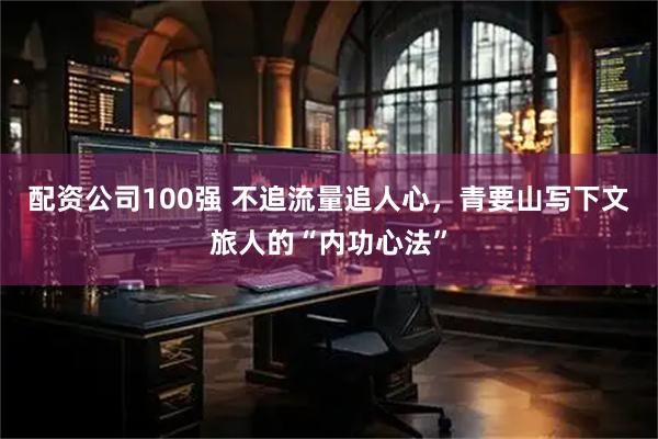 配资公司100强 不追流量追人心，青要山写下文旅人的“内功心法”