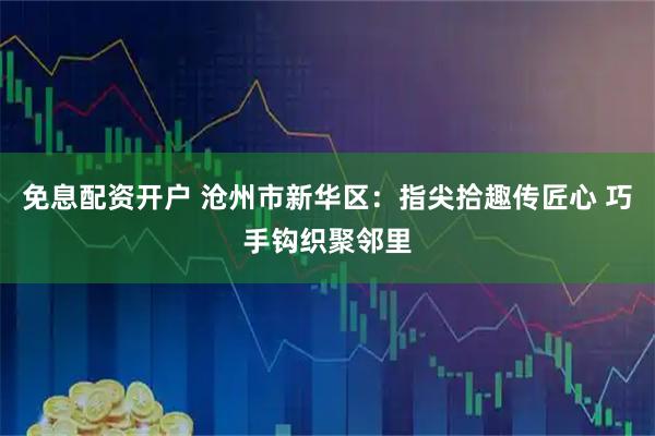 免息配资开户 沧州市新华区:指尖拾趣传匠心 巧手钩织聚邻里