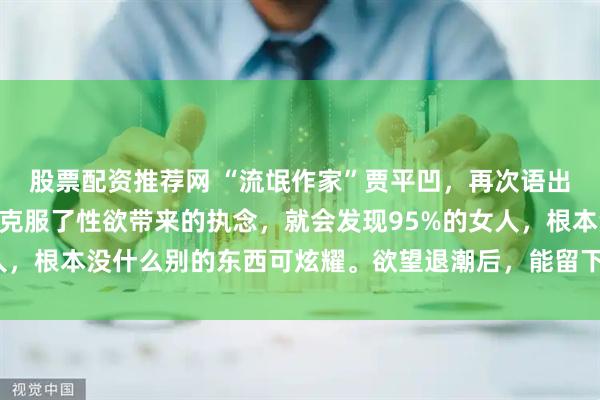 股票配资推荐网 “流氓作家”贾平凹，再次语出惊人：“一个男人只要克服了性欲带来的执念，就会发现95%的女人，根本没什么别的东西可炫耀。欲望退潮后，能留下的才值得动心。”